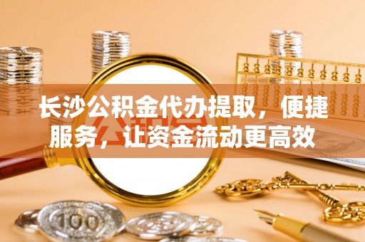 平遥长沙公积金代办提取，便捷服务，让资金流动更高效