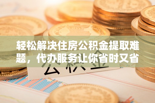 平遥轻松解决住房公积金提取难题，代办服务让你省时又省心