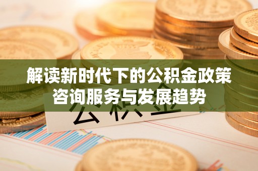 平遥解读新时代下的公积金政策咨询服务与发展趋势