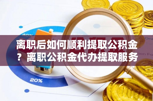 平遥离职后如何顺利提取公积金？离职公积金代办提取服务来帮忙