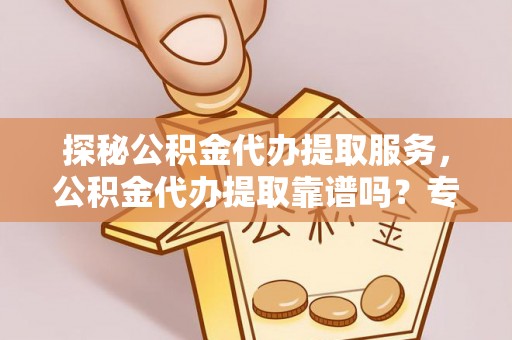 平遥探秘公积金代办提取服务，公积金代办提取靠谱吗？专业解读与实用指南