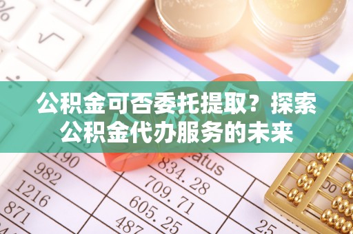 平遥公积金可否委托提取？探索公积金代办服务的未来