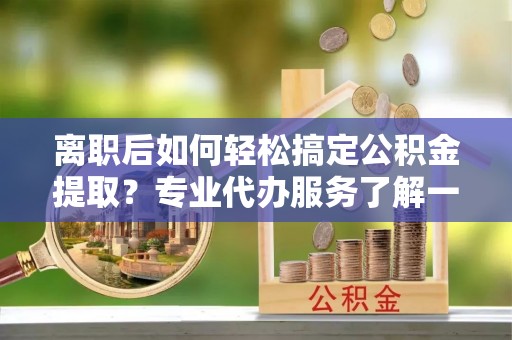 平遥离职后如何轻松搞定公积金提取？专业代办服务了解一下