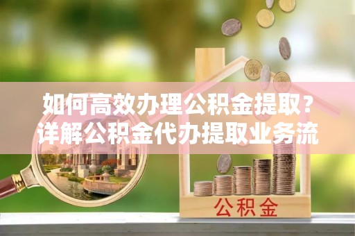 平遥如何高效办理公积金提取？详解公积金代办提取业务流程与优势