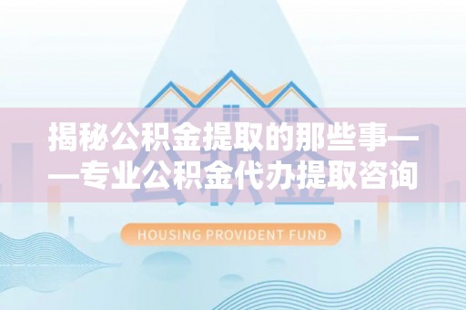 平遥揭秘公积金提取的那些事——专业公积金代办提取咨询服务指南