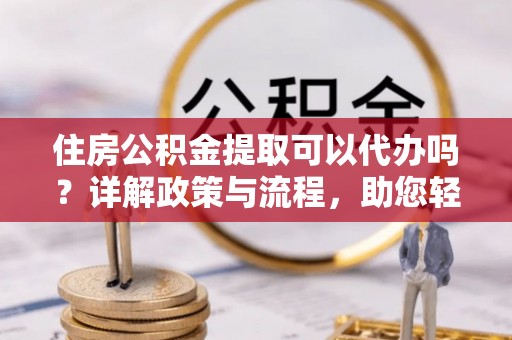 平遥住房公积金提取可以代办吗？详解政策与流程，助您轻松解决疑问