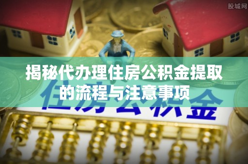 平遥揭秘代办理住房公积金提取的流程与注意事项