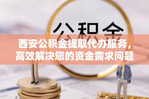 平遥西安公积金提取代办服务，高效解决您的资金需求问题