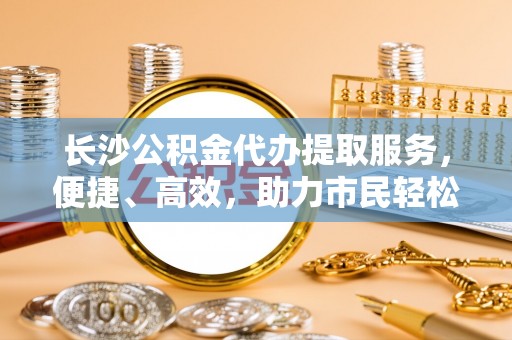 平遥长沙公积金代办提取服务，便捷、高效，助力市民轻松管理资金