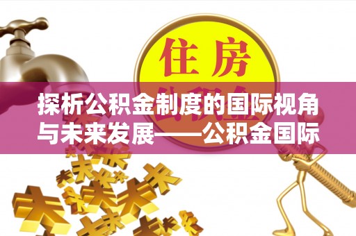 平遥探析公积金制度的国际视角与未来发展——公积金国际比较的新思路