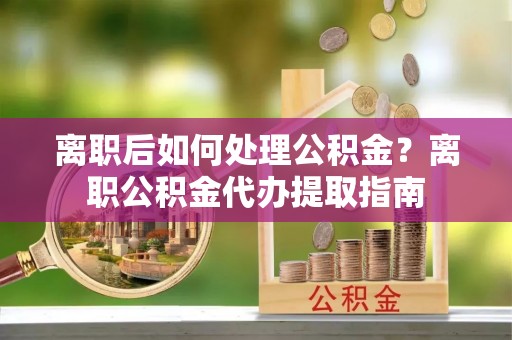 平遥离职后如何处理公积金？离职公积金代办提取指南