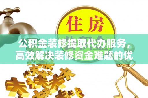 平遥公积金装修提取代办服务，高效解决装修资金难题的优选方案