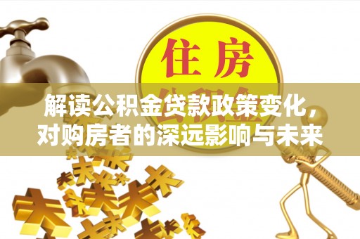 平遥解读公积金贷款政策变化，对购房者的深远影响与未来趋势
