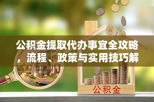 平遥公积金提取代办事宜全攻略，流程、政策与实用技巧解析