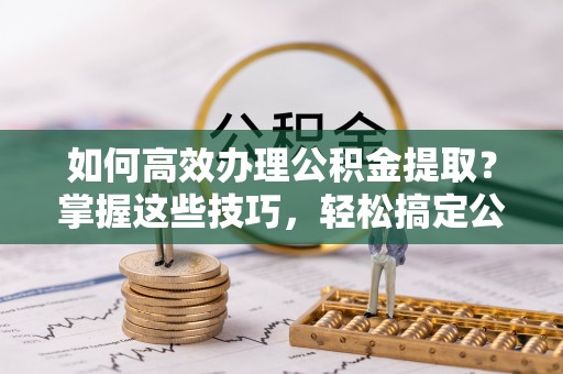 平遥如何高效办理公积金提取？掌握这些技巧，轻松搞定公积金代办提取
