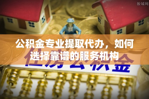 平遥公积金专业提取代办，如何选择靠谱的服务机构