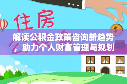 平遥解读公积金政策咨询新趋势，助力个人财富管理与规划